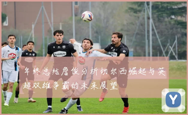 年终总结詹俊分析切尔西崛起与英超双雄争霸的未来展望