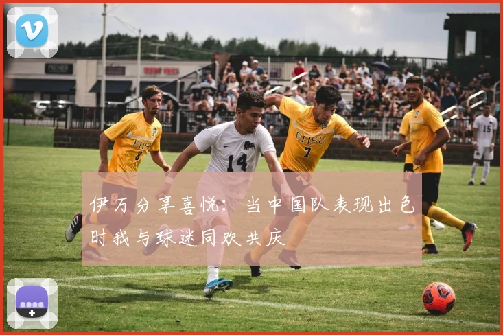 伊万分享喜悦：当中国队表现出色时我与球迷同欢共庆