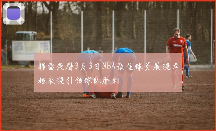 穆雷荣膺3月3日NBA最佳球员展现卓越表现引领球队胜利