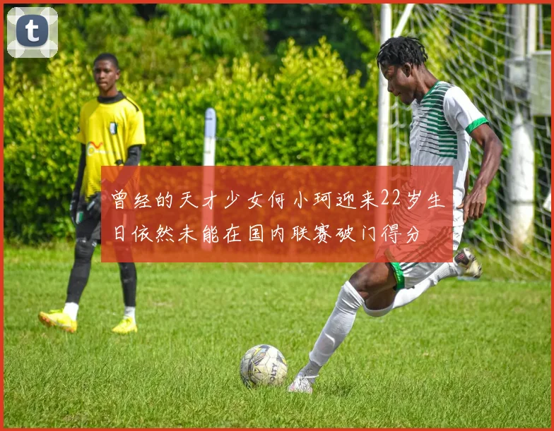 曾经的天才少女何小珂迎来22岁生日依然未能在国内联赛破门得分