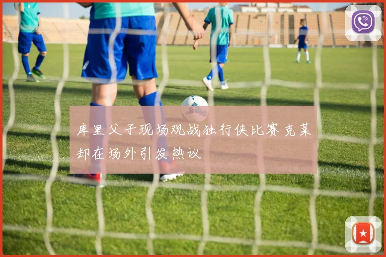 库里父子现场观战独行侠比赛克莱却在场外引发热议