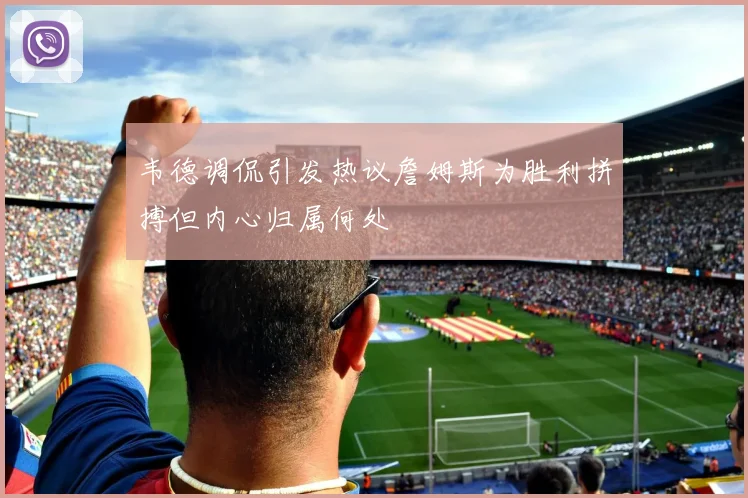 韦德调侃引发热议詹姆斯为胜利拼搏但内心归属何处