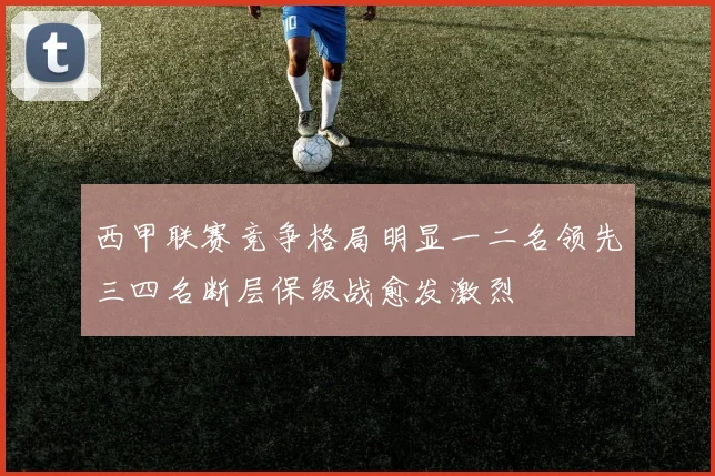 西甲联赛竞争格局明显一二名领先三四名断层保级战愈发激烈