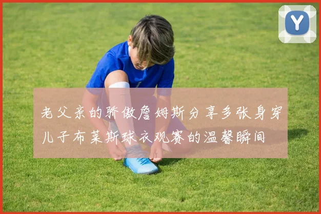 老父亲的骄傲詹姆斯分享多张身穿儿子布莱斯球衣观赛的温馨瞬间
