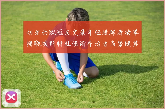 切尔西欧冠历史最年轻进球者榜单揭晓埃斯特旺领衔乔治吉乌紧随其后