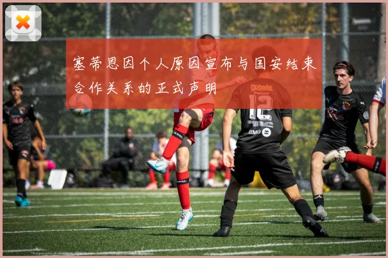 塞蒂恩因个人原因宣布与国安结束合作关系的正式声明