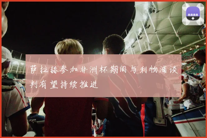 萨拉赫参加非洲杯期间与利物浦谈判有望持续推进