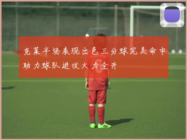 克莱半场表现出色三分球完美命中助力球队进攻火力全开