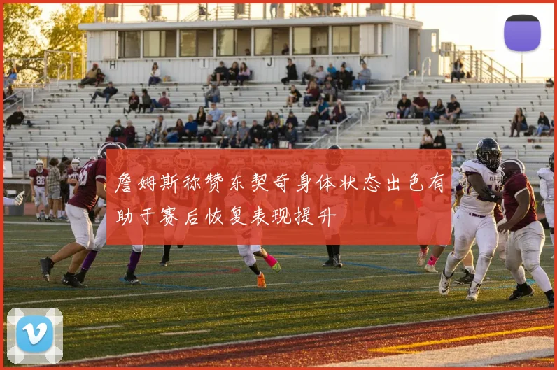 詹姆斯称赞东契奇身体状态出色有助于赛后恢复表现提升