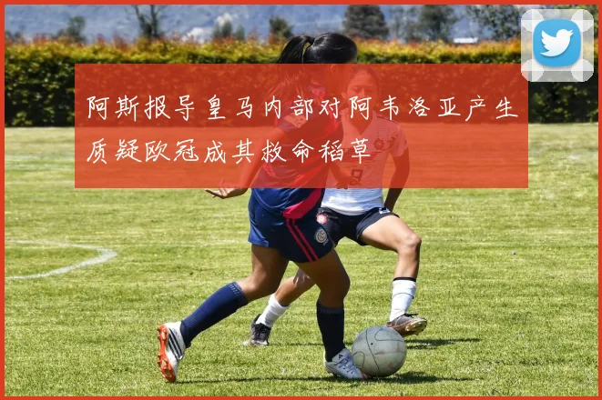 阿斯报导皇马内部对阿韦洛亚产生质疑欧冠成其救命稻草