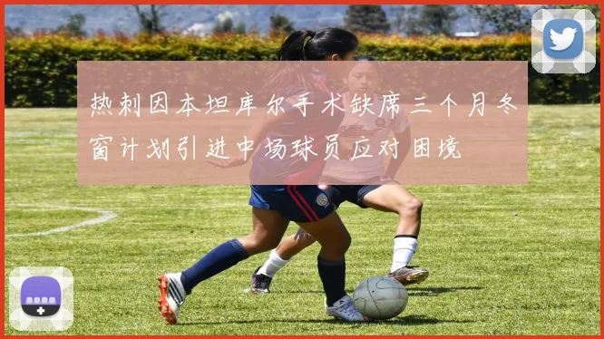 热刺因本坦库尔手术缺席三个月冬窗计划引进中场球员应对困境