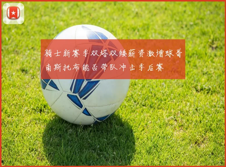 骑士新赛季双塔双矮薪资激增球哥南斯托布能否带队冲击季后赛