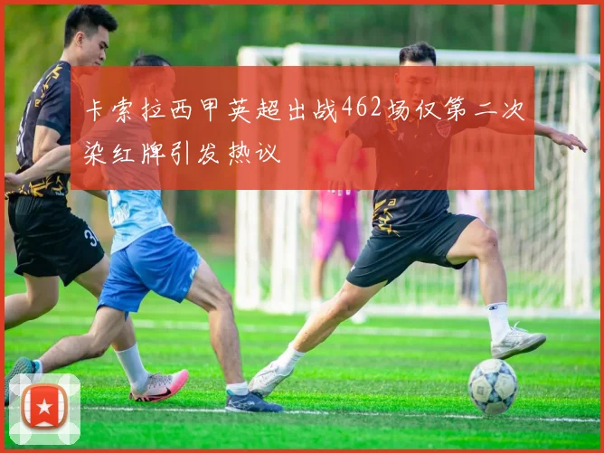 卡索拉西甲英超出战462场仅第二次染红牌引发热议