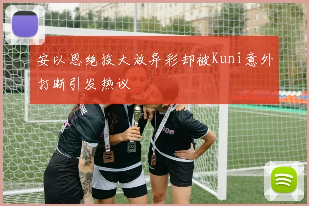 安以恩绝技大放异彩却被Kuni意外打断引发热议