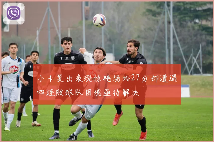 小卡复出表现惊艳场均27分却遭遇四连败球队困境亟待解决