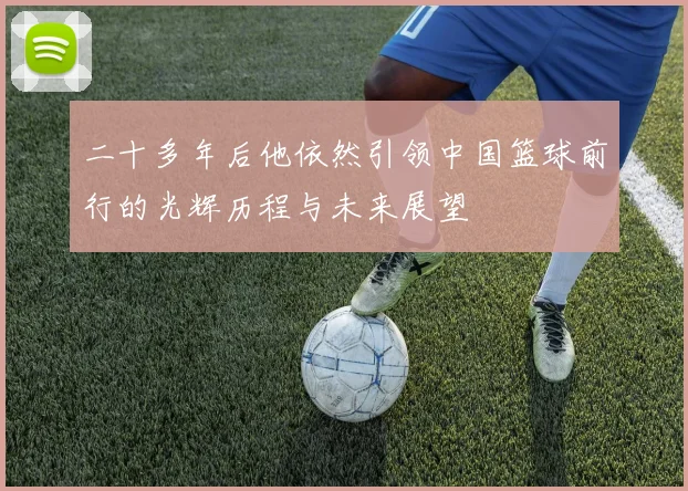 二十多年后他依然引领中国篮球前行的光辉历程与未来展望