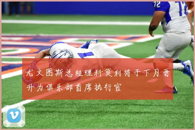 尤文图斯总经理科莫利将于下月晋升为俱乐部首席执行官