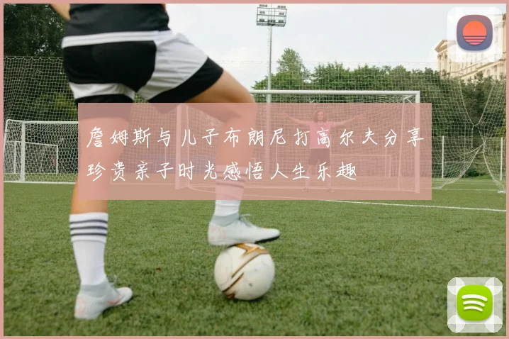 詹姆斯与儿子布朗尼打高尔夫分享珍贵亲子时光感悟人生乐趣