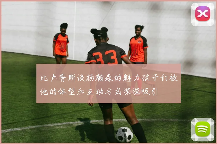 比卢普斯谈杨瀚森的魅力孩子们被他的体型和互动方式深深吸引