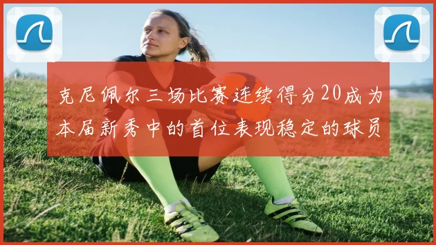 克尼佩尔三场比赛连续得分20成为本届新秀中的首位表现稳定的球员