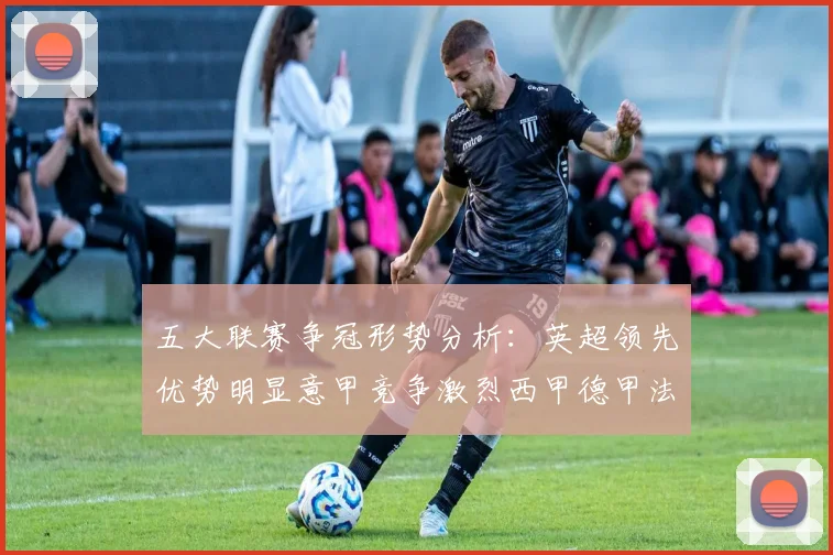 五大联赛争冠形势分析：英超领先优势明显意甲竞争激烈西甲德甲法甲差距各异
