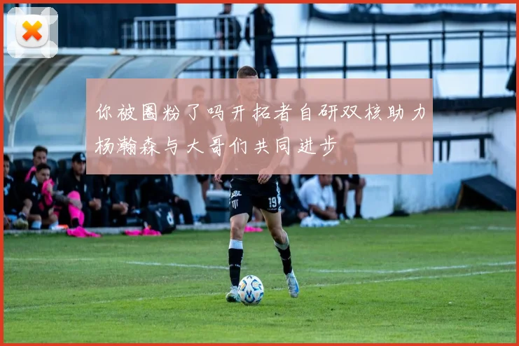 你被圈粉了吗开拓者自研双核助力杨瀚森与大哥们共同进步