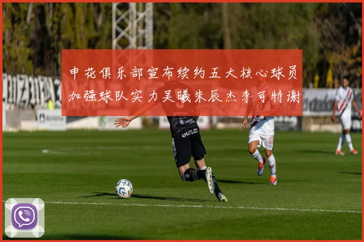申花俱乐部宣布续约五大核心球员加强球队实力吴曦朱辰杰李可特谢拉马纳法齐续约