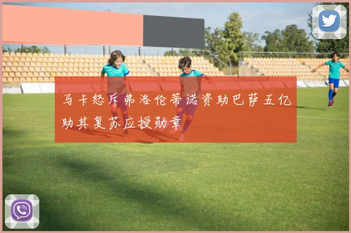 马卡怒斥弗洛伦蒂诺资助巴萨五亿助其复苏应授勋章
