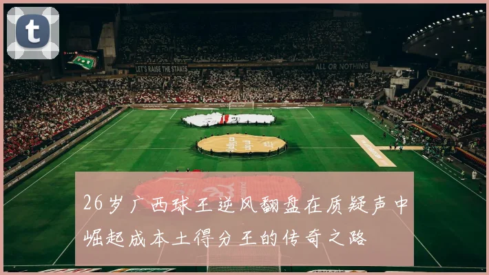 26岁广西球王逆风翻盘在质疑声中崛起成本土得分王的传奇之路