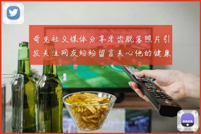 奇克社交媒体分享牙齿脱落照片引发关注网友纷纷留言关心他的健康状况