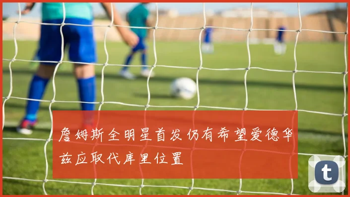 詹姆斯全明星首发仍有希望爱德华兹应取代库里位置