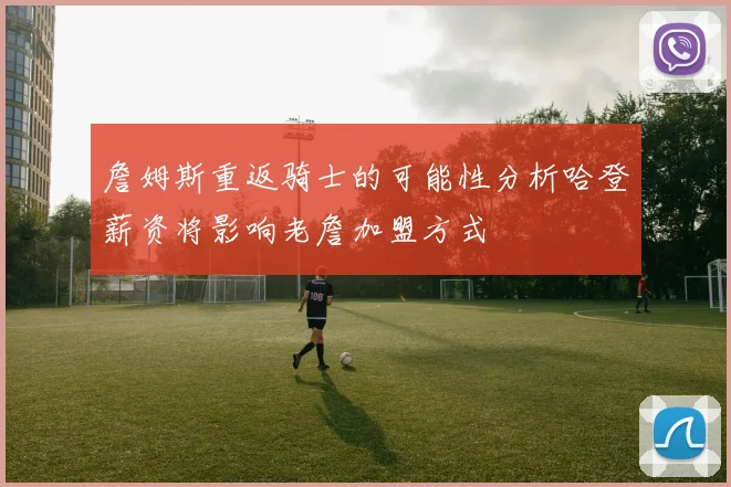 詹姆斯重返骑士的可能性分析哈登薪资将影响老詹加盟方式
