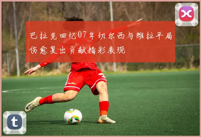 巴拉克回忆07年切尔西与维拉平局伤愈复出贡献精彩表现