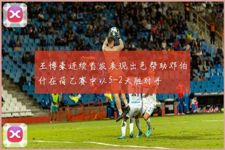 王博豪连续首发表现出色帮助邓伯什在荷乙赛中以5-2大胜对手