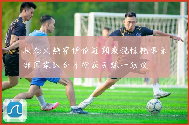 状态火热霍伊伦近期表现惊艳俱乐部国家队合计斩获五球一助攻