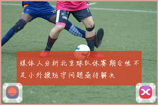 媒体人分析北京球队休赛期合练不足小外援防守问题亟待解决