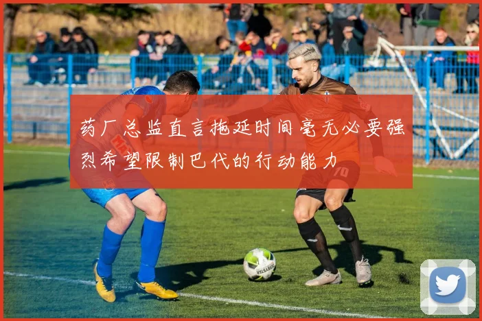 药厂总监直言拖延时间毫无必要强烈希望限制巴代的行动能力
