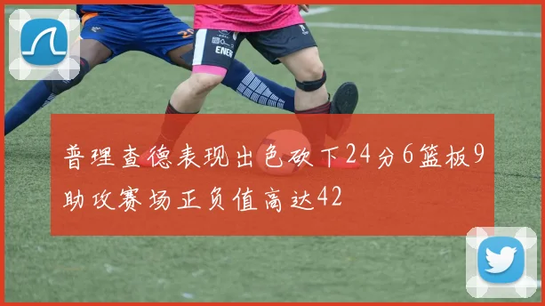 普理查德表现出色砍下24分6篮板9助攻赛场正负值高达42