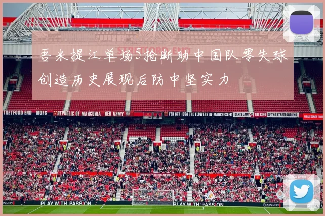 吾米提江单场5抢断助中国队零失球创造历史展现后防中坚实力