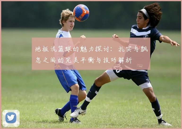 地板流篮球的魅力探讨：扎实与飘忽之间的完美平衡与技巧解析