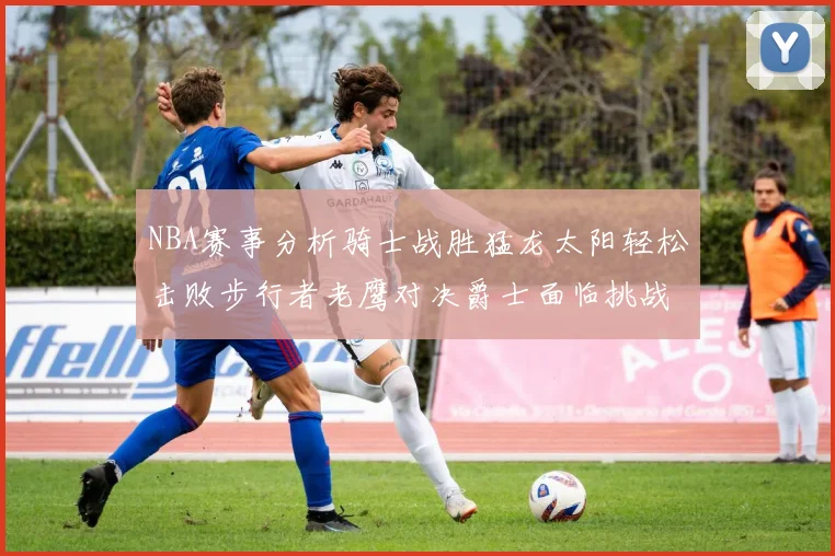 NBA赛事分析骑士战胜猛龙太阳轻松击败步行者老鹰对决爵士面临挑战