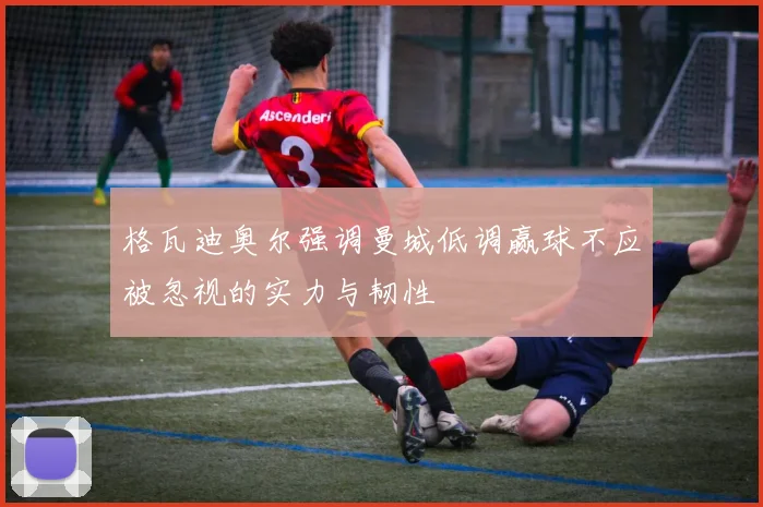 格瓦迪奥尔强调曼城低调赢球不应被忽视的实力与韧性