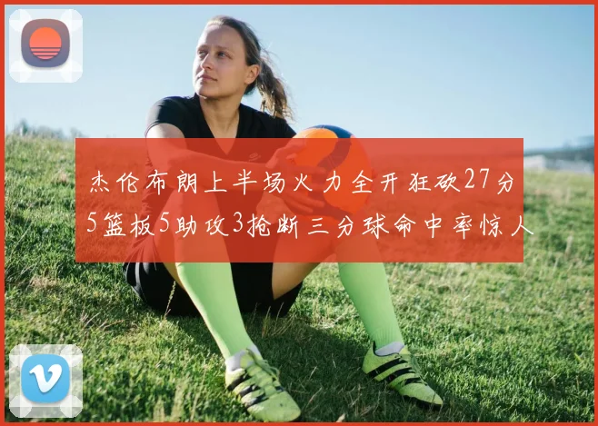 杰伦布朗上半场火力全开狂砍27分5篮板5助攻3抢断三分球命中率惊人