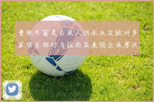 曼联冬窗是否放人仍未决定欧洲多家俱乐部对马拉西亚表现出浓厚兴趣