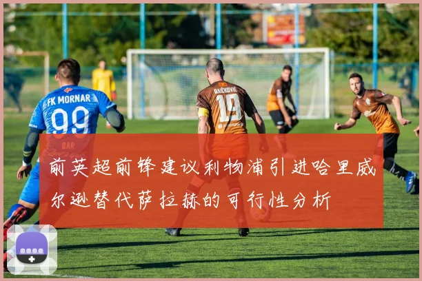前英超前锋建议利物浦引进哈里威尔逊替代萨拉赫的可行性分析