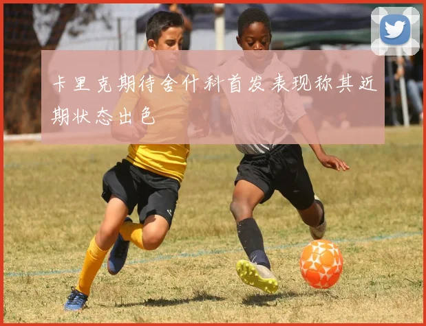 卡里克期待舍什科首发表现称其近期状态出色