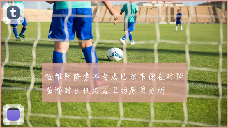 哈维阿隆索不考虑巴尔韦德在对阵黄潜时出任右后卫的原因分析