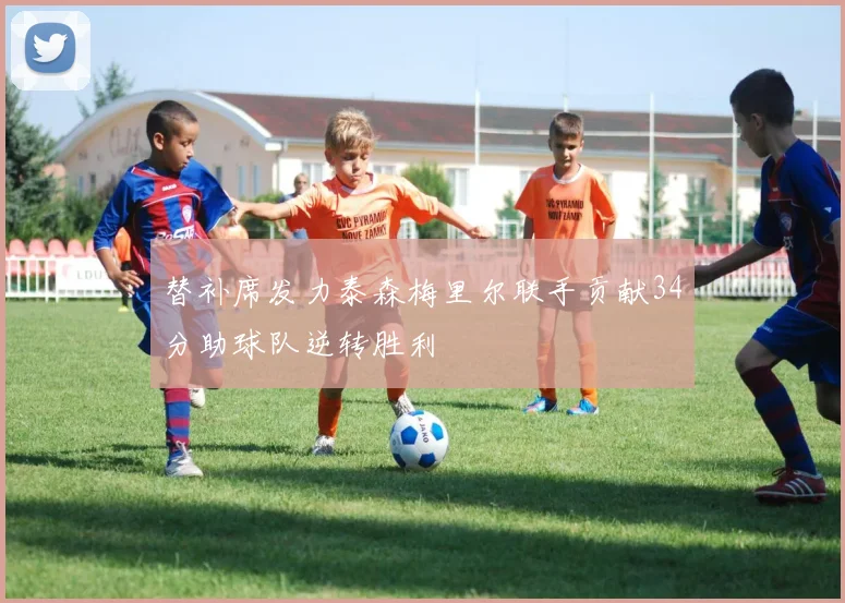 替补席发力泰森梅里尔联手贡献34分助球队逆转胜利