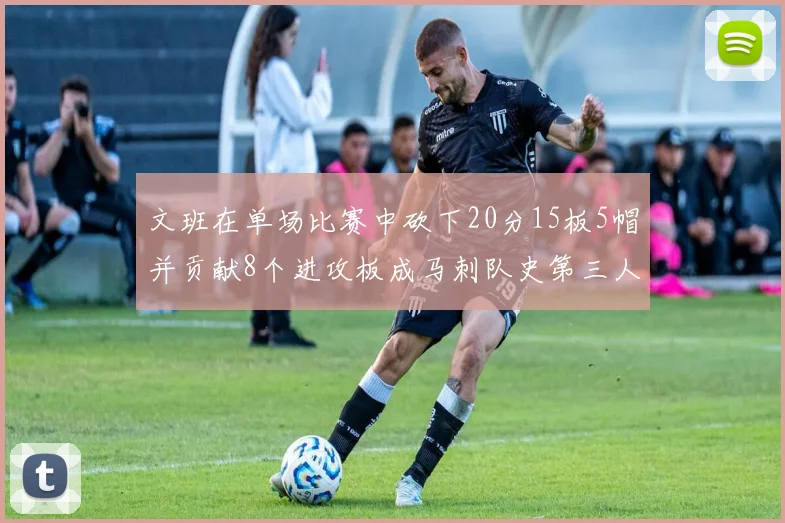 文班在单场比赛中砍下20分15板5帽并贡献8个进攻板成马刺队史第三人追平邓肯伟业