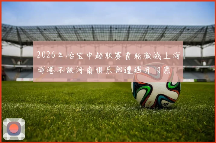 2026年怡宝中超联赛首轮激战上海海港不敌河南俱乐部遭遇开门黑